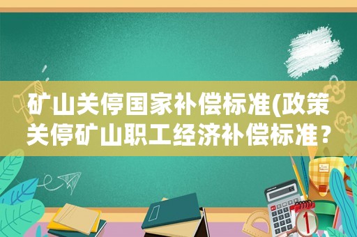 礦山關(guān)停國家補(bǔ)償標(biāo)準(zhǔn)(政策關(guān)停礦山職工經(jīng)濟(jì)補(bǔ)償標(biāo)準(zhǔn)？)