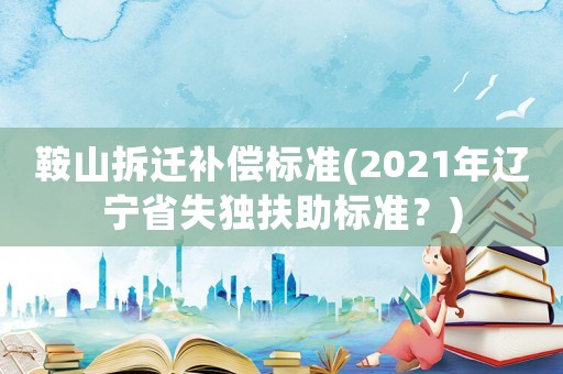 鞍山拆遷補(bǔ)償標(biāo)準(zhǔn)(2021年遼寧省失獨(dú)扶助標(biāo)準(zhǔn)？)