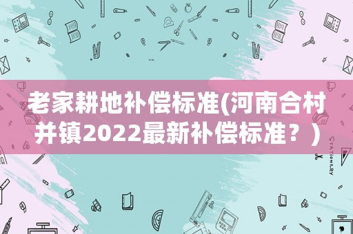 老家耕地補償標準(河南合村并鎮(zhèn)2022最新補償標準？)