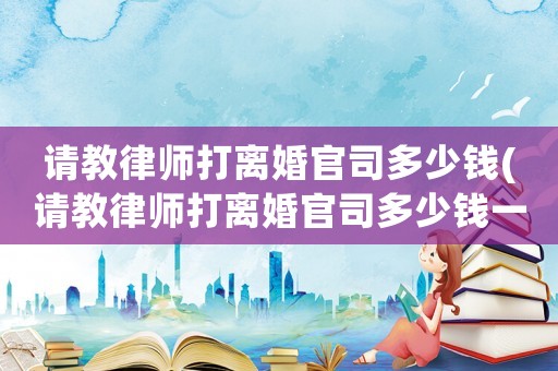 請教律師打離婚官司多少錢(請教律師打離婚官司多少錢一次)