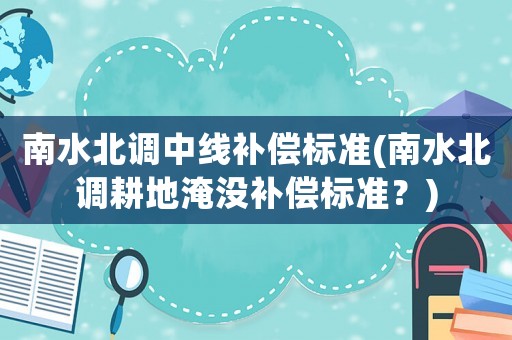 南水北調(diào)中線補(bǔ)償標(biāo)準(zhǔn)(南水北調(diào)耕地淹沒(méi)補(bǔ)償標(biāo)準(zhǔn)？)