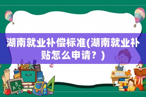 湖南就業(yè)補(bǔ)償標(biāo)準(zhǔn)(湖南就業(yè)補(bǔ)貼怎么申請(qǐng)？)