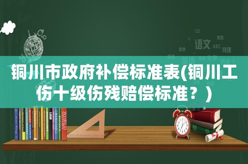 銅川市政府補(bǔ)償標(biāo)準(zhǔn)表(銅川工傷十級(jí)傷殘賠償標(biāo)準(zhǔn)？)
