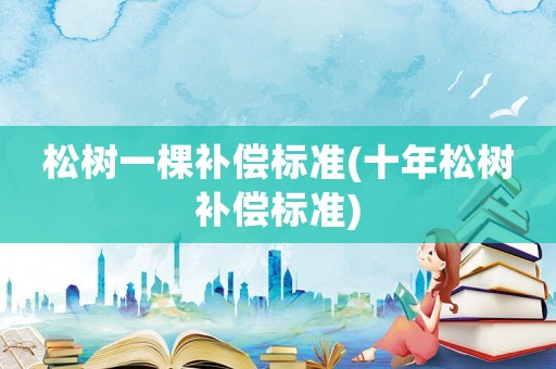 松樹一棵補(bǔ)償標(biāo)準(zhǔn)(十年松樹補(bǔ)償標(biāo)準(zhǔn))