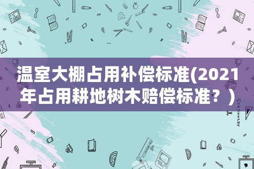 溫室大棚占用補(bǔ)償標(biāo)準(zhǔn)(2021年占用耕地樹木賠償標(biāo)準(zhǔn)？)