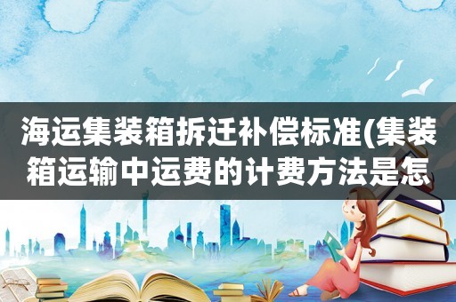 海運(yùn)集裝箱拆遷補(bǔ)償標(biāo)準(zhǔn)(集裝箱運(yùn)輸中運(yùn)費(fèi)的計(jì)費(fèi)方法是怎樣的)