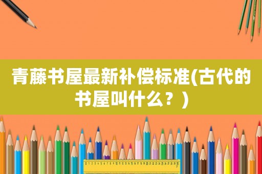 青藤書屋最新補(bǔ)償標(biāo)準(zhǔn)(古代的書屋叫什么？)