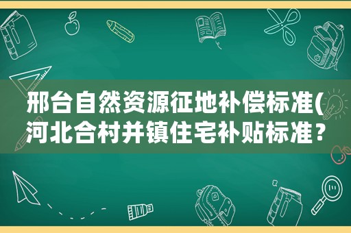 邢臺自然資源征地補償標準(河北合村并鎮(zhèn)住宅補貼標準？)