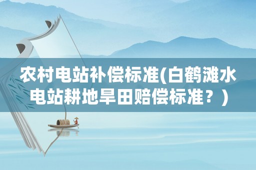 農(nóng)村電站補償標準(白鶴灘水電站耕地旱田賠償標準？)
