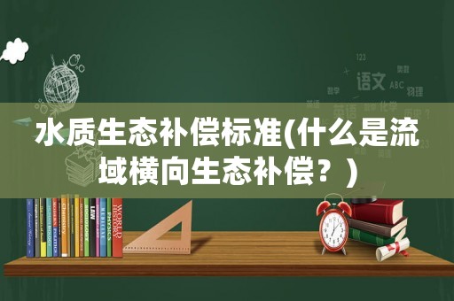 水質(zhì)生態(tài)補(bǔ)償標(biāo)準(zhǔn)(什么是流域橫向生態(tài)補(bǔ)償？)