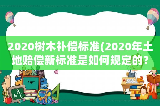 2020樹木補償標準(2020年土地賠償新標準是如何規(guī)定的？)