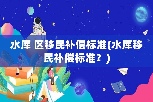 水庫 區(qū)移民補(bǔ)償標(biāo)準(zhǔn)(水庫移民補(bǔ)償標(biāo)準(zhǔn)？)