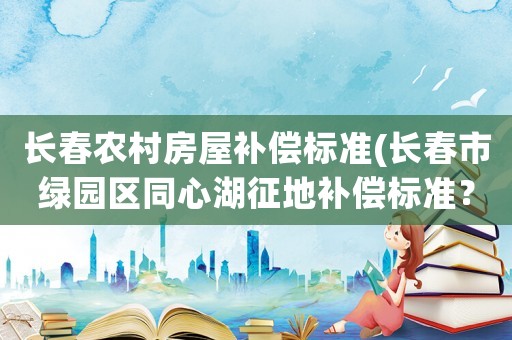 長(zhǎng)春農(nóng)村房屋補(bǔ)償標(biāo)準(zhǔn)(長(zhǎng)春市綠園區(qū)同心湖征地補(bǔ)償標(biāo)準(zhǔn)？)