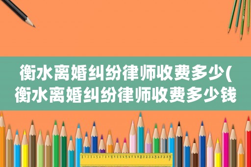 衡水離婚糾紛律師收費多少(衡水離婚糾紛律師收費多少錢)