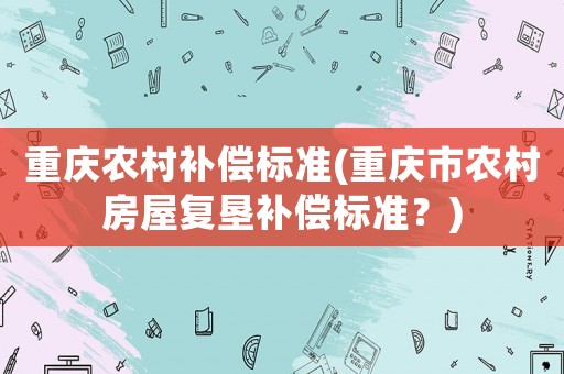 重慶農(nóng)村補(bǔ)償標(biāo)準(zhǔn)(重慶市農(nóng)村房屋復(fù)墾補(bǔ)償標(biāo)準(zhǔn)？)