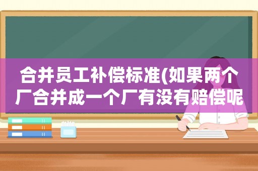 合并員工補(bǔ)償標(biāo)準(zhǔn)(如果兩個(gè)廠合并成一個(gè)廠有沒有賠償呢？怎么個(gè)賠法？)