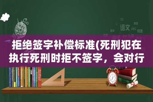 拒絕簽字補償標(biāo)準(zhǔn)(死刑犯在執(zhí)行死刑時拒不簽字，會對行刑有什么影響？)