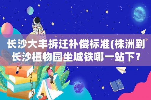 長沙大豐拆遷補償標準(株洲到長沙植物園坐城鐵哪一站下？)