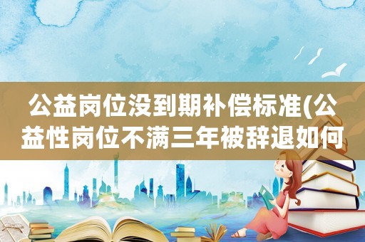 公益崗位沒到期補(bǔ)償標(biāo)準(zhǔn)(公益性崗位不滿三年被辭退如何補(bǔ)償)