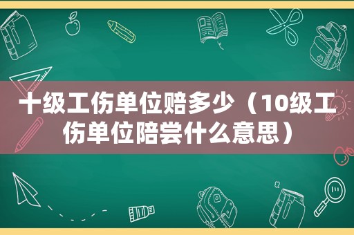 十級工傷單位賠多少（10級工傷單位陪嘗什么意思）