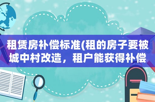 租賃房補償標準(租的房子要被城中村改造，租戶能獲得補償嗎？)