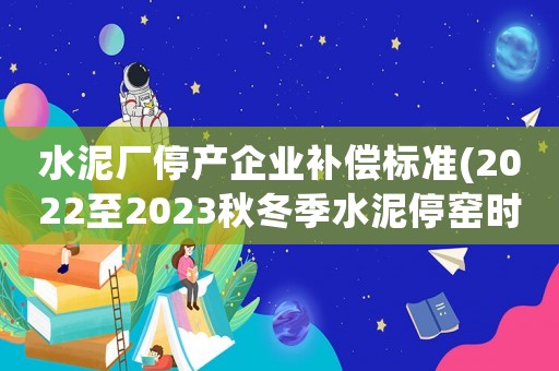 水泥廠停產(chǎn)企業(yè)補(bǔ)償標(biāo)準(zhǔn)(2022至2023秋冬季水泥停窯時(shí)間？)