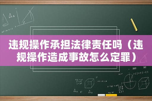 違規(guī)操作承擔(dān)法律責(zé)任嗎（違規(guī)操作造成事故怎么定罪）