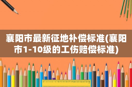 襄陽市最新征地補(bǔ)償標(biāo)準(zhǔn)(襄陽市1-10級的工傷賠償標(biāo)準(zhǔn))