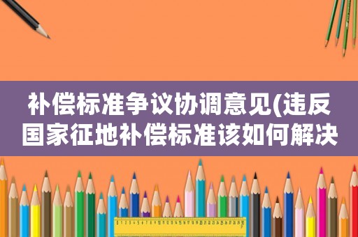 補償標(biāo)準(zhǔn)爭議協(xié)調(diào)意見(違反國家征地補償標(biāo)準(zhǔn)該如何解決？)