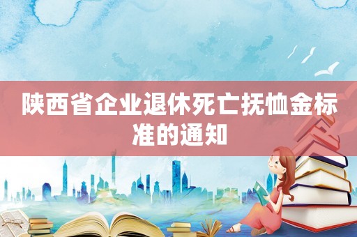 陜西省企業(yè)退休死亡撫恤金標(biāo)準(zhǔn)的通知