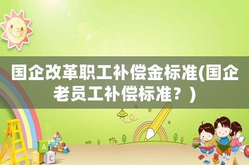國企改革職工補償金標準(國企老員工補償標準？)