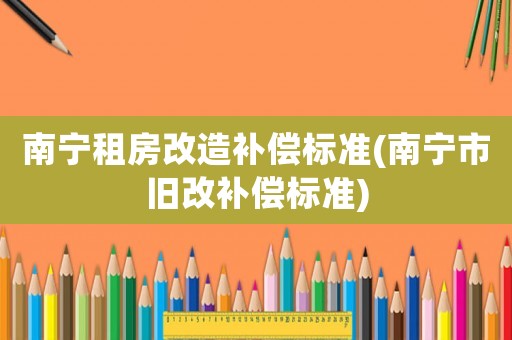 南寧租房改造補(bǔ)償標(biāo)準(zhǔn)(南寧市舊改補(bǔ)償標(biāo)準(zhǔn))