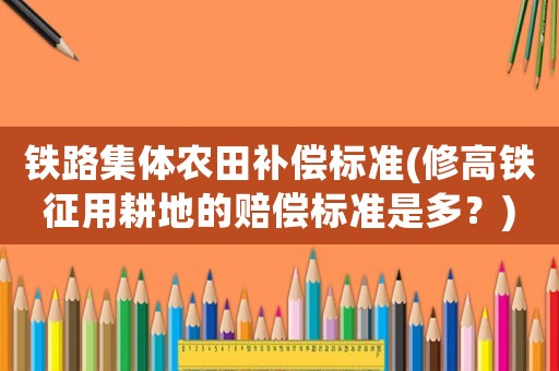 鐵路集體農(nóng)田補(bǔ)償標(biāo)準(zhǔn)(修高鐵征用耕地的賠償標(biāo)準(zhǔn)是多？)