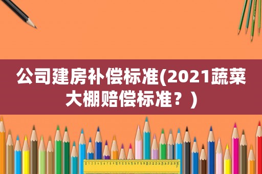 公司建房補償標準(2021蔬菜大棚賠償標準？)