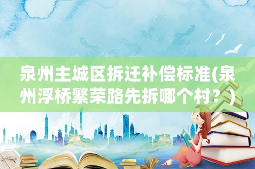 泉州主城區(qū)拆遷補(bǔ)償標(biāo)準(zhǔn)(泉州浮橋繁榮路先拆哪個(gè)村？)