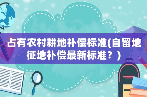 占有農村耕地補償標準(自留地征地補償最新標準？)
