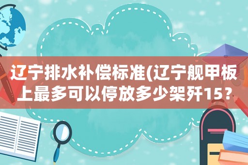 遼寧排水補(bǔ)償標(biāo)準(zhǔn)(遼寧艦甲板上最多可以停放多少架殲15？)