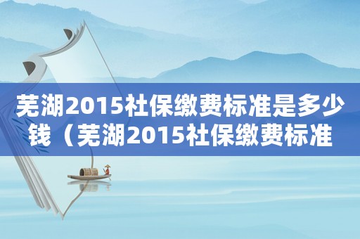 蕪湖2015社保繳費(fèi)標(biāo)準(zhǔn)是多少錢（蕪湖2015社保繳費(fèi)標(biāo)準(zhǔn)是多少）