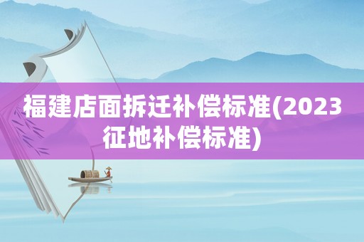 福建店面拆遷補償標準(2023征地補償標準)