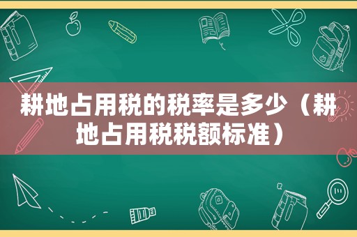 耕地占用稅的稅率是多少（耕地占用稅稅額標(biāo)準(zhǔn)）