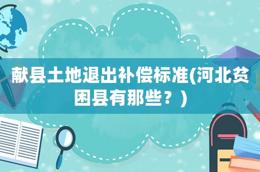 獻(xiàn)縣土地退出補(bǔ)償標(biāo)準(zhǔn)(河北貧困縣有那些？)