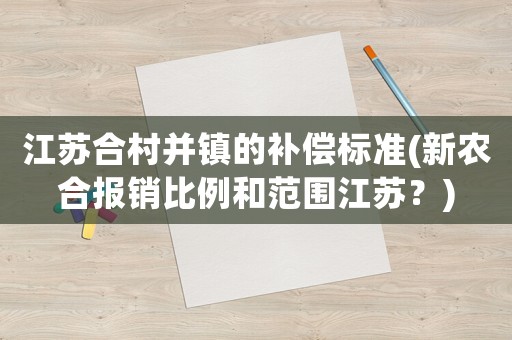 江蘇合村并鎮(zhèn)的補(bǔ)償標(biāo)準(zhǔn)(新農(nóng)合報(bào)銷(xiāo)比例和范圍江蘇？)