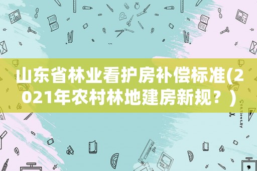 山東省林業(yè)看護房補償標準(2021年農(nóng)村林地建房新規(guī)？)