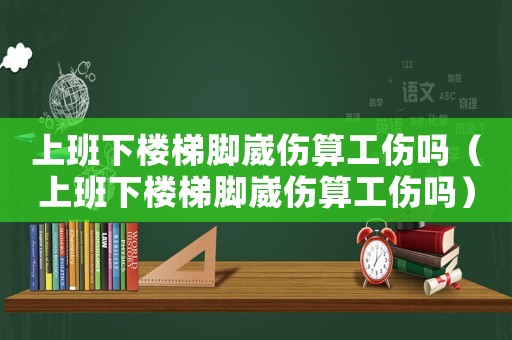 上班下樓梯腳崴傷算工傷嗎（上班下樓梯腳崴傷算工傷嗎）
