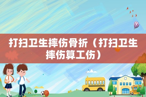 打掃衛(wèi)生摔傷骨折（打掃衛(wèi)生摔傷算工傷）