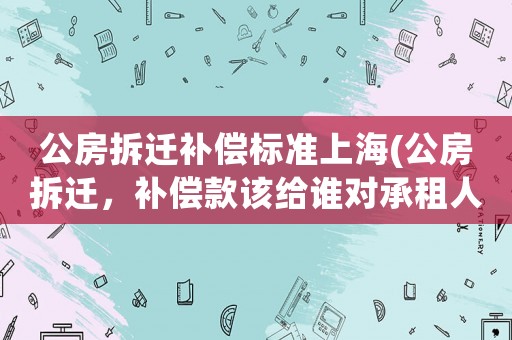 公房拆遷補(bǔ)償標(biāo)準(zhǔn)上海(公房拆遷，補(bǔ)償款該給誰對(duì)承租人和使用人的補(bǔ)償是如何規(guī)定的)