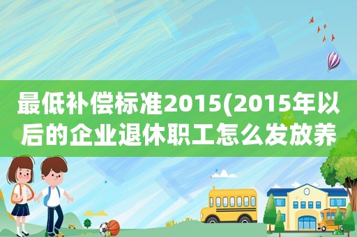最低補償標準2015(2015年以后的企業(yè)退休職工怎么發(fā)放養(yǎng)老金？算中人嗎？)