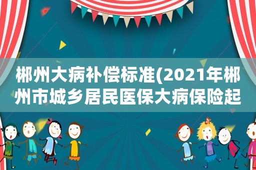 郴州大病補償標準(2021年郴州市城鄉(xiāng)居民醫(yī)保大病保險起付線是？)