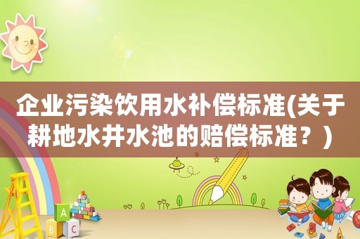 企業(yè)污染飲用水補(bǔ)償標(biāo)準(zhǔn)(關(guān)于耕地水井水池的賠償標(biāo)準(zhǔn)？)