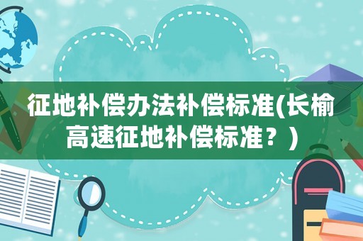 征地補(bǔ)償辦法補(bǔ)償標(biāo)準(zhǔn)(長榆高速征地補(bǔ)償標(biāo)準(zhǔn)？)